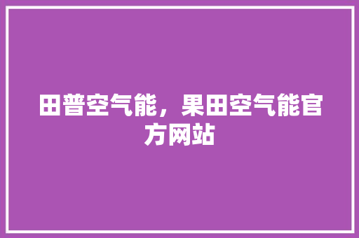 田普空气能，果田空气能官方网站 洁具维修