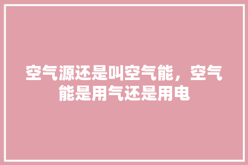 空气源还是叫空气能，空气能是用气还是用电 清洁保养