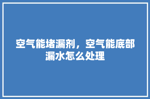 空气能堵漏剂，空气能底部漏水怎么处理 旧房改造