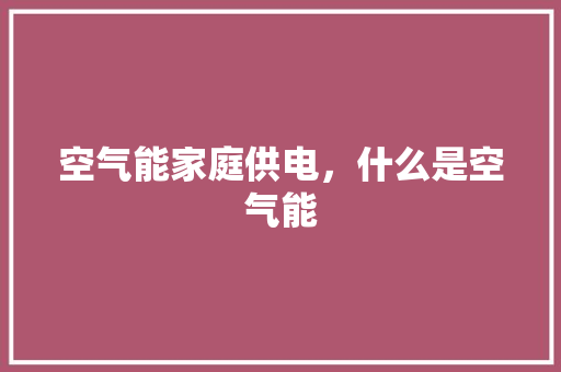 空气能家庭供电，什么是空气能 家居维修