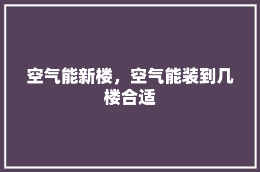 空气能新楼，空气能装到几楼合适 水电维修
