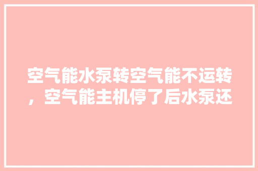 空气能水泵转空气能不运转，空气能主机停了后水泵还转吗 家电维护