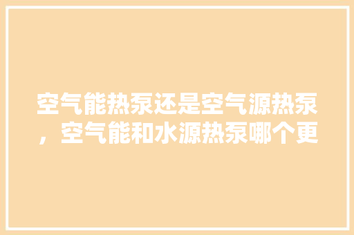 空气能热泵还是空气源热泵，空气能和水源热泵哪个更好用？ 洁具维修