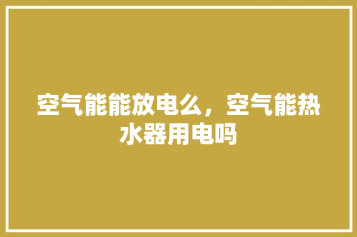 空气能能放电么，空气能热水器用电吗 家电维护