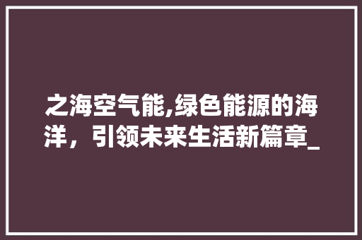之海空气能,绿色能源的海洋，引领未来生活新篇章_之海空气能 之海空气能,绿色能源的海洋，引领未来生活新篇章_之海空气能 清洁保养