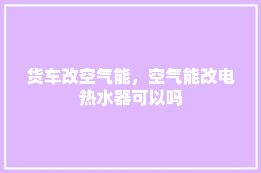 货车改空气能，空气能改电热水器可以吗 洁具维修