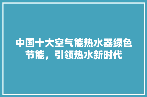 中国十大空气能热水器绿色节能，引领热水新时代 家电维护