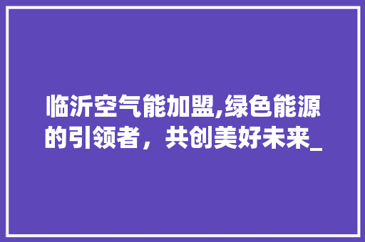 临沂空气能加盟,绿色能源的引领者，共创美好未来_临沂空气能加盟 临沂空气能加盟,绿色能源的引领者，共创美好未来_临沂空气能加盟 家具修理
