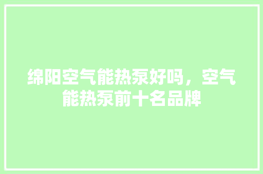 绵阳空气能热泵好吗，空气能热泵前十名品牌 家电维护