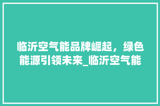 临沂空气能品牌崛起，绿色能源引领未来_临沂空气能品牌 临沂空气能品牌崛起，绿色能源引领未来_临沂空气能品牌 装修设计