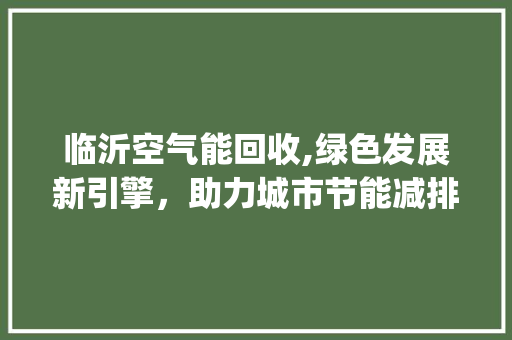 临沂空气能回收,绿色发展新引擎，助力城市节能减排_临沂空气能回收 临沂空气能回收,绿色发展新引擎，助力城市节能减排_临沂空气能回收 翻新改色