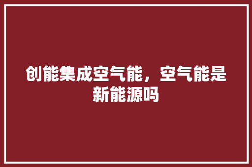 创能集成空气能，空气能是新能源吗 家电维护