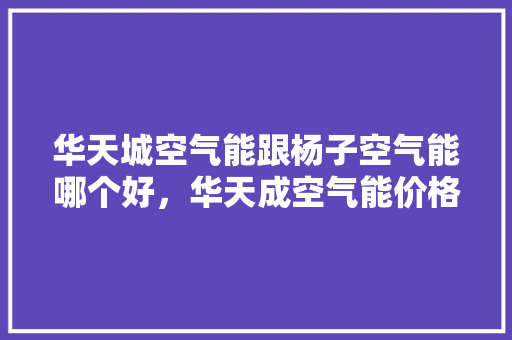 华天城空气能跟杨子空气能哪个好，华天成空气能价格表 家居维修