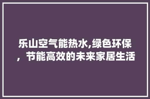 乐山空气能热水,绿色环保，节能高效的未来家居生活选择_乐山空气能热水 乐山空气能热水,绿色环保，节能高效的未来家居生活选择_乐山空气能热水 热水器