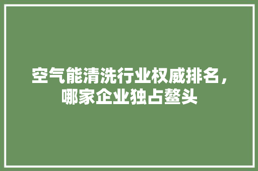 空气能清洗行业权威排名，哪家企业独占鳌头 家居维修