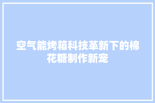 空气能烤箱科技革新下的棉花糖制作新宠 清洁保养