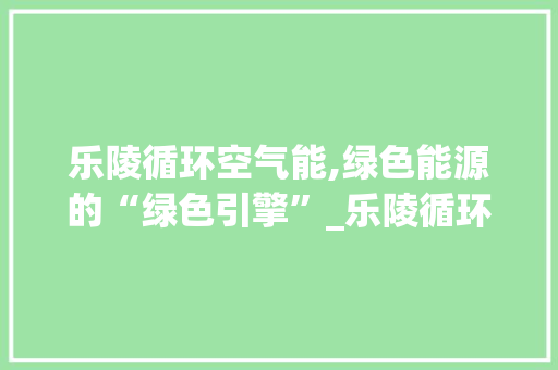 乐陵循环空气能,绿色能源的“绿色引擎”_乐陵循环空气能 乐陵循环空气能,绿色能源的“绿色引擎”_乐陵循环空气能 贴膜