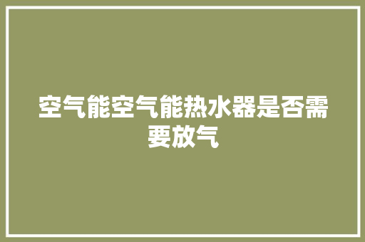 空气能空气能热水器是否需要放气 水电维修