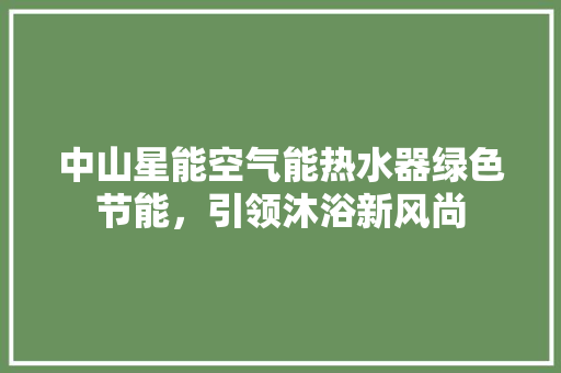中山星能空气能热水器绿色节能，引领沐浴新风尚 洁具维修