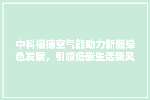 中科福德空气能助力新疆绿色发展，引领低碳生活新风尚 空调