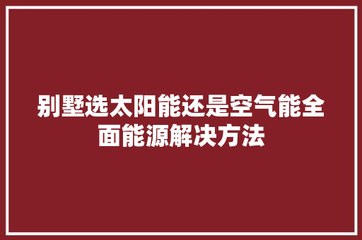 别墅选太阳能还是空气能全面能源解决方法 局部翻新