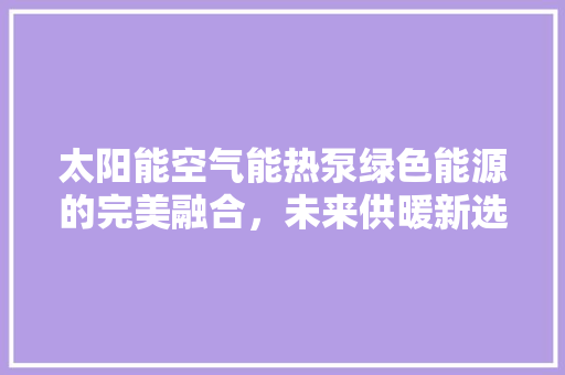 太阳能空气能热泵绿色能源的完美融合，未来供暖新选择 清洁保养