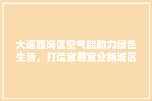 大连西岗区空气能助力绿色生活，打造宜居宜业新城区 水电维修