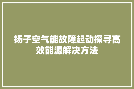 扬子空气能故障起动探寻高效能源解决方法 家电维护