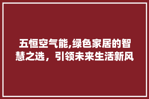 五恒空气能,绿色家居的智慧之选，引领未来生活新风尚_五恒空气能 五恒空气能,绿色家居的智慧之选，引领未来生活新风尚_五恒空气能 清洁保养