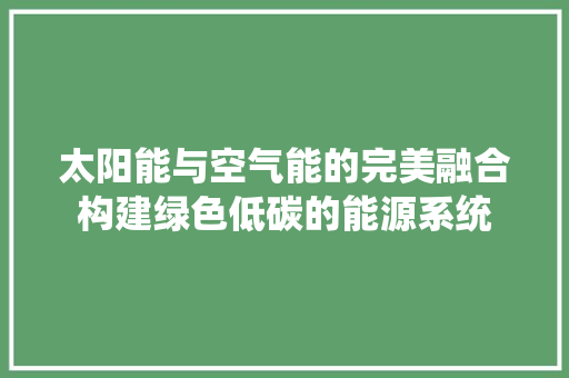 太阳能与空气能的完美融合构建绿色低碳的能源系统 装修设计