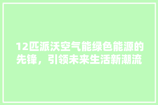 12匹派沃空气能绿色能源的先锋，引领未来生活新潮流 旧房改造