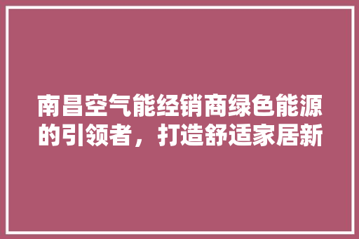 南昌空气能经销商绿色能源的引领者，打造舒适家居新体验 家居维修