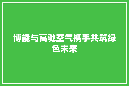 博能与高驰空气携手共筑绿色未来 家居维修