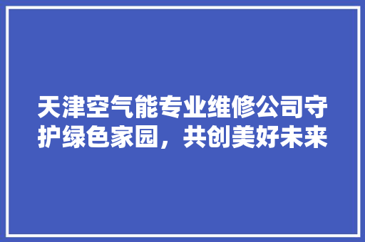 天津空气能专业维修公司守护绿色家园，共创美好未来 旧房改造