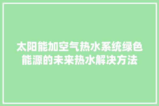 太阳能加空气热水系统绿色能源的未来热水解决方法 热水器