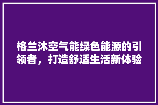 格兰沐空气能绿色能源的引领者，打造舒适生活新体验 龙头管件