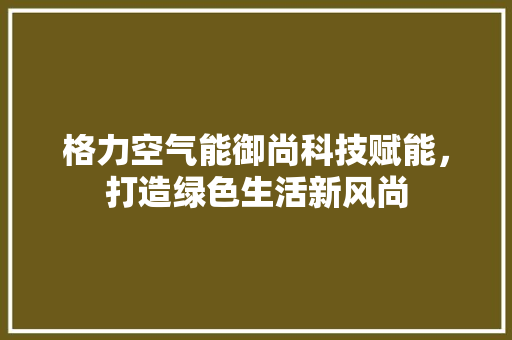 格力空气能御尚科技赋能，打造绿色生活新风尚 装修设计