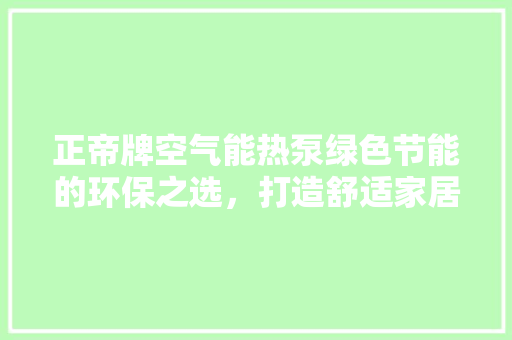 正帝牌空气能热泵绿色节能的环保之选，打造舒适家居生活新风尚 贴膜