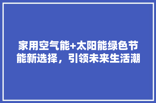 家用空气能+太阳能绿色节能新选择，引领未来生活潮流 贴膜