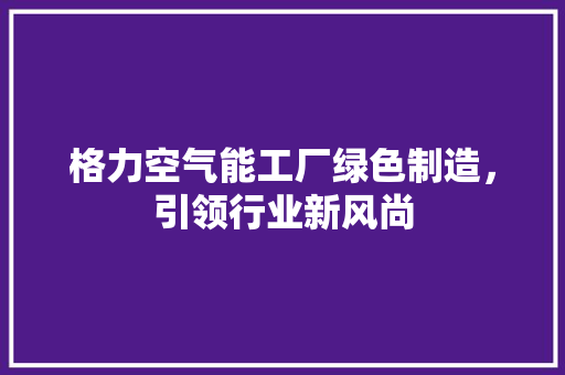 格力空气能工厂绿色制造，引领行业新风尚 家电维护