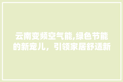 云南变频空气能,绿色节能的新宠儿，引领家居舒适新风尚_云南变频空气能 云南变频空气能,绿色节能的新宠儿，引领家居舒适新风尚_云南变频空气能 家具修理