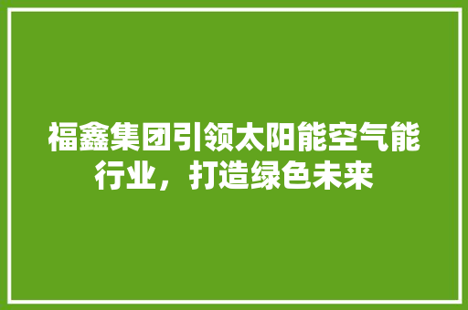 福鑫集团引领太阳能空气能行业，打造绿色未来 清洁保养