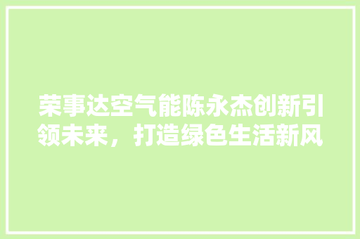荣事达空气能陈永杰创新引领未来，打造绿色生活新风尚 家居维修