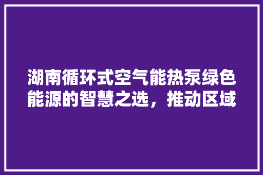 湖南循环式空气能热泵绿色能源的智慧之选,推动区域可持续发展 龙头管件 湖南循环式空气能热泵绿色能源的智慧之选,推动区域可持续发展 龙头管件