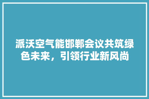 派沃空气能邯郸会议共筑绿色未来，引领行业新风尚 家电维护