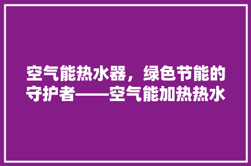 空气能热水器，绿色节能的守护者——空气能加热热水持久 局部翻新