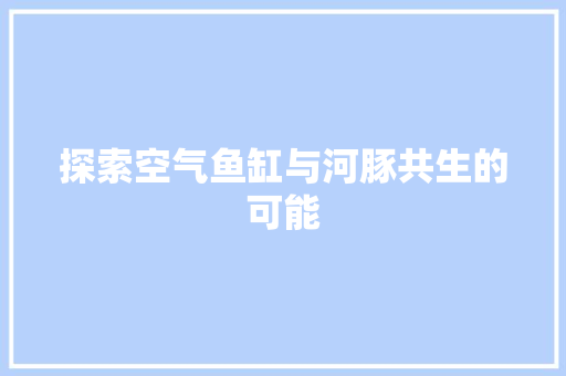 探索空气鱼缸与河豚共生的可能 家具修理