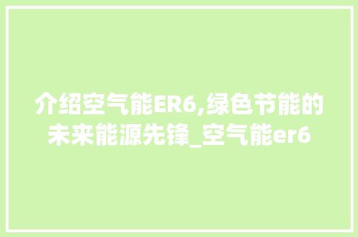 介绍空气能ER6,绿色节能的未来能源先锋_空气能er6 空调 介绍空气能ER6,绿色节能的未来能源先锋_空气能er6 介绍空气能ER6,绿色节能的未来能源先锋_空气能er6 空调