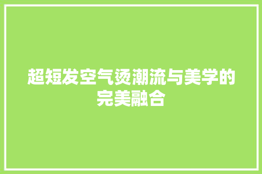 超短发空气烫潮流与美学的完美融合 翻新改色