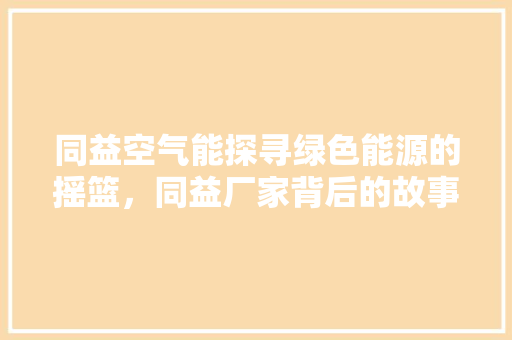 同益空气能探寻绿色能源的摇篮，同益厂家背后的故事 家居维修